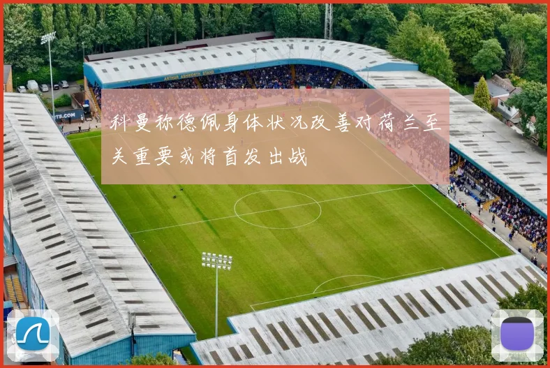 科曼称德佩身体状况改善对荷兰至关重要或将首发出战