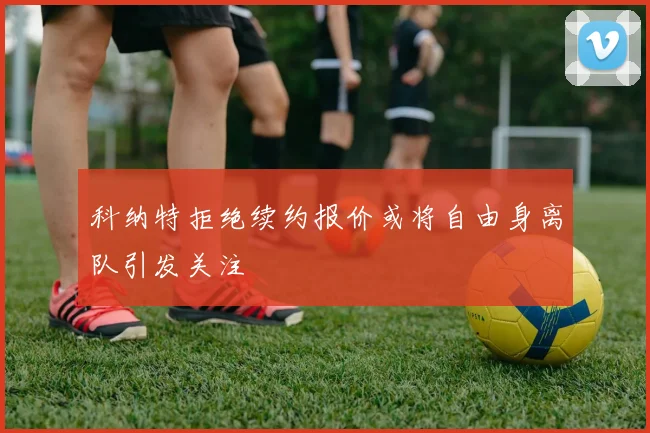 科纳特拒绝续约报价或将自由身离队引发关注