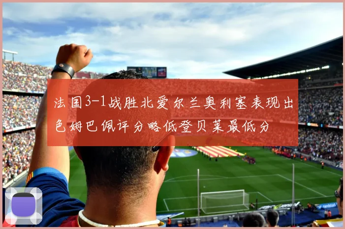法国3-1战胜北爱尔兰奥利塞表现出色姆巴佩评分略低登贝莱最低分