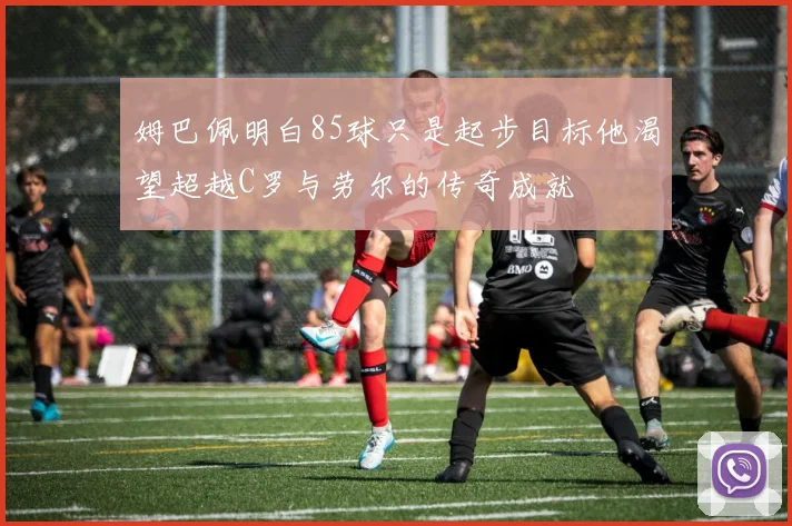 姆巴佩明白85球只是起步目标他渴望超越C罗与劳尔的传奇成就