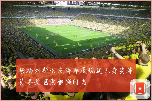 胡梅尔斯女友海滩展现迷人身姿球员享受惬意假期时光