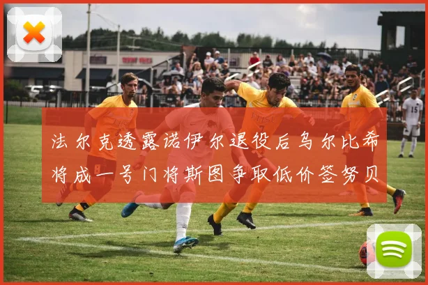 法尔克透露诺伊尔退役后乌尔比希将成一号门将斯图争取低价签努贝尔