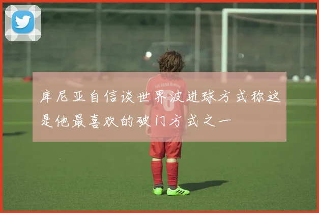 库尼亚自信谈世界波进球方式称这是他最喜欢的破门方式之一