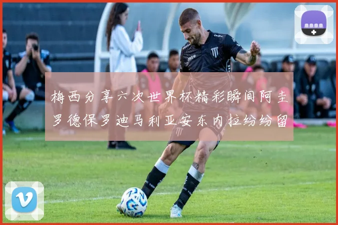梅西分享六次世界杯精彩瞬间阿圭罗德保罗迪马利亚安东内拉纷纷留言互动