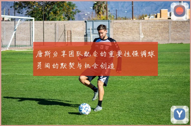 唐斯分享团队配合的重要性强调球员间的默契与机会创造
