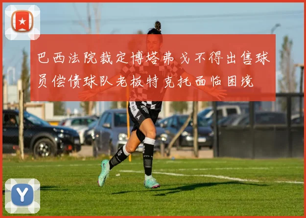巴西法院裁定博塔弗戈不得出售球员偿债球队老板特克托面临困境