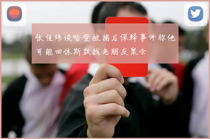 张佳玮谈哈登被捕后保释事件称他可能回休斯敦找老朋友聚会