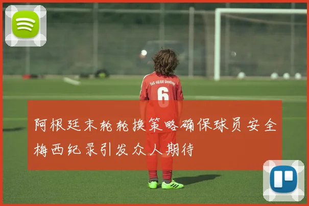 阿根廷末轮轮换策略确保球员安全梅西纪录引发众人期待