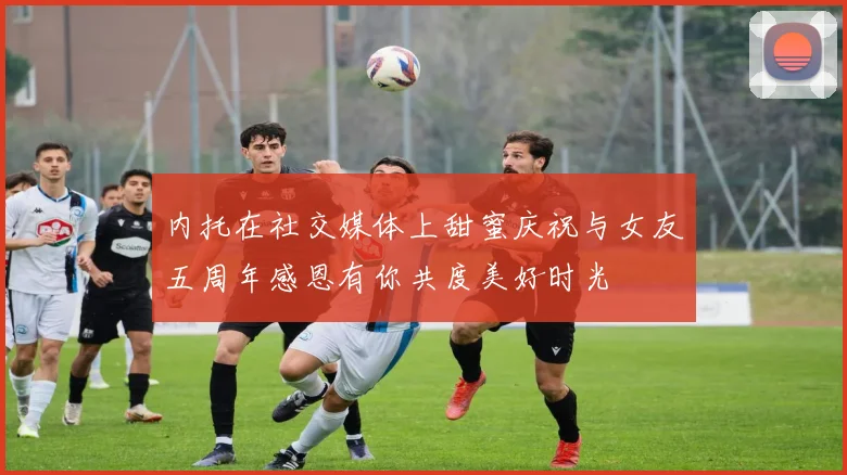 内托在社交媒体上甜蜜庆祝与女友五周年感恩有你共度美好时光
