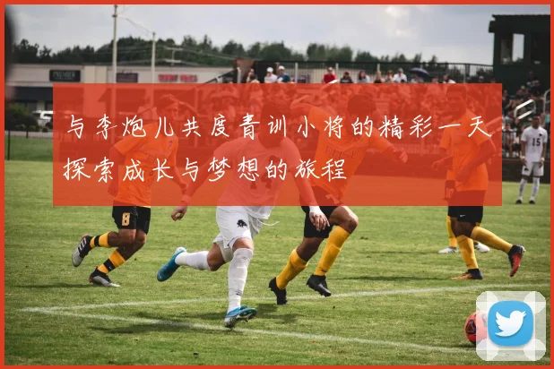 与李炮儿共度青训小将的精彩一天探索成长与梦想的旅程