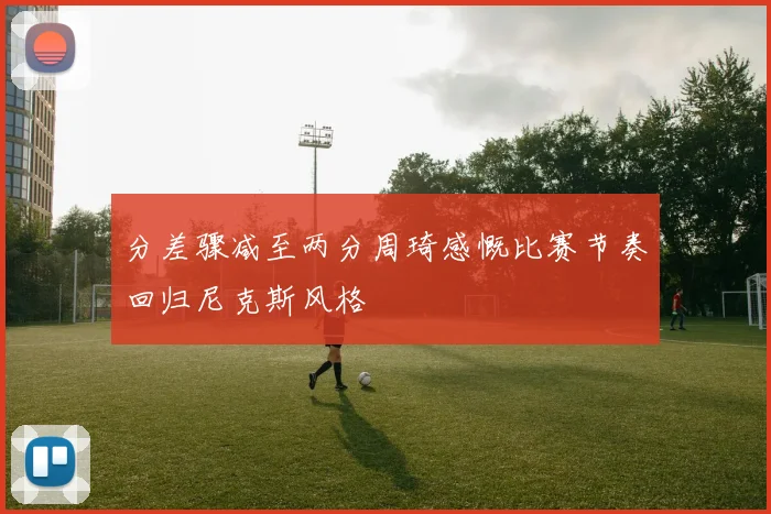 分差骤减至两分周琦感慨比赛节奏回归尼克斯风格