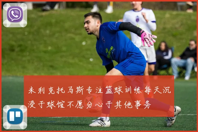 米利克托马斯专注篮球训练每天沉浸于球馆不愿分心于其他事务