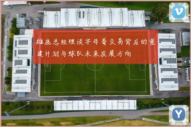 雄鹿总经理谈字母哥交易背后的重建计划与球队未来发展方向
