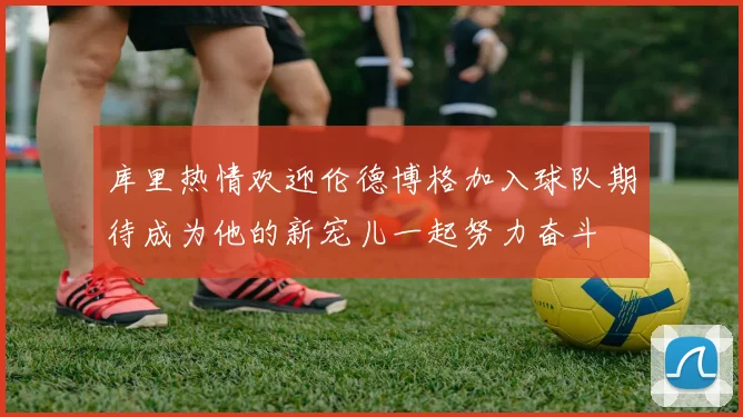 库里热情欢迎伦德博格加入球队期待成为他的新宠儿一起努力奋斗